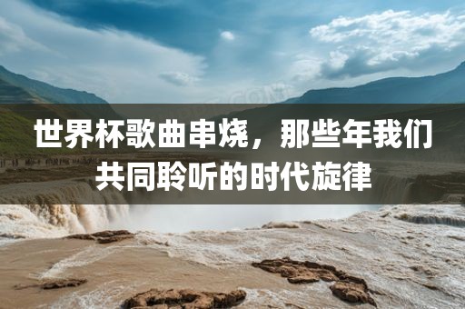 世界杯歌曲串烧，那些年我们共同聆听的时代旋律广西贺州市华昌新材料有限公司