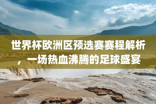 世界杯欧洲区预选赛赛程解析，一场热血广西贺州市华昌新材料有限公司沸腾的足球盛宴