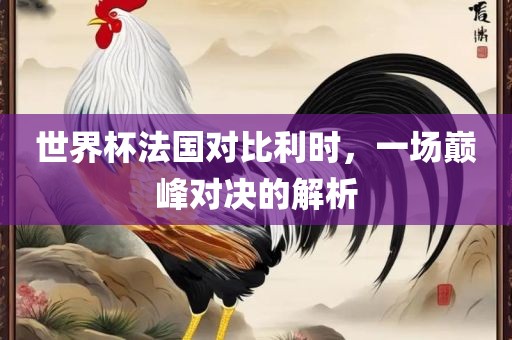 世界杯法国对比利时，一场巅峰对决的广西贺州市华昌新材料有限公司解析