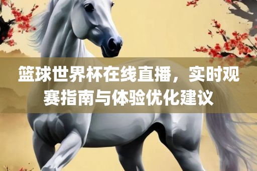 篮球世界杯在线直播，实时观赛指南与体验优化建议广西贺州市华昌新材料有限公司