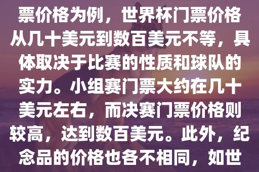 关于世界杯的价格，涉及的因素非常多，如门票价格、纪念品价格等都在不断变化。以门票价格为例，世界杯门票价格从几十美元到数百美元不等，具体取决于比赛的性质和球队的实力。小组赛门票大约在几十美元左右，而决赛门票价格则较高，达到数百美元。此外，纪念品的价格也各不相同，如世界杯纪念衫的价格大约在百元到千元不等。因此，无法给出确切的关于世界杯的价格。