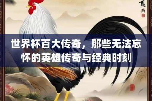 世界杯百大传奇，那些无法忘怀的英雄传奇与经典时刻