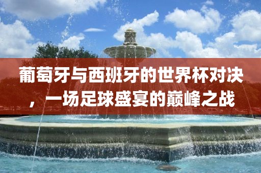 葡萄广西贺州市华昌新材料有限公司牙与西班牙的世界杯对决，一场足球盛宴的巅峰之战