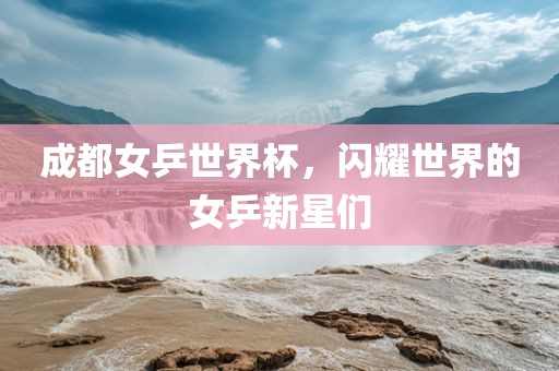 成都女乒世界杯，闪耀世界的女乒广西贺州市华昌新材料有限公司新星们