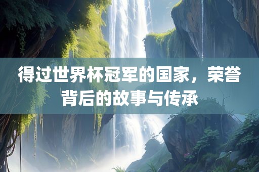 得过世界杯冠军的国家，荣誉背后的故事与传承广西贺州市华昌新材料有限公司