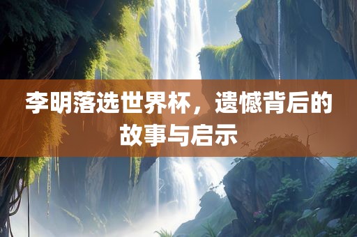 李明落选世界杯，遗憾背后的故事与启广西贺州市华昌新材料有限公司示