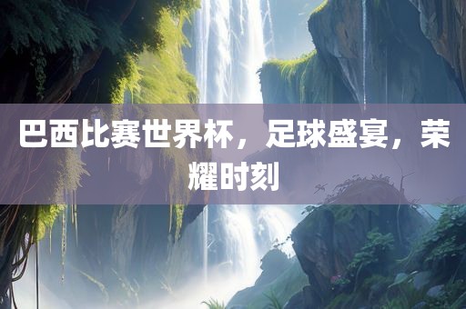 巴西比赛世界杯，足球盛宴，荣耀时刻广西贺州市华昌新材料有限公司