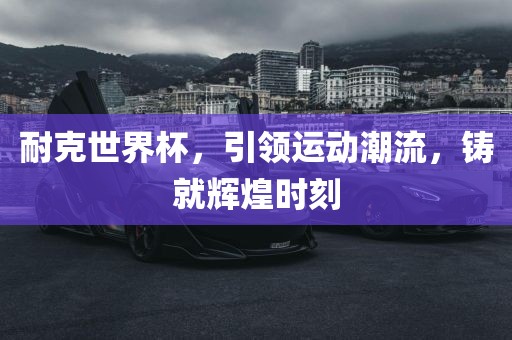 耐克世界杯，引领运动潮流，铸就辉煌时刻