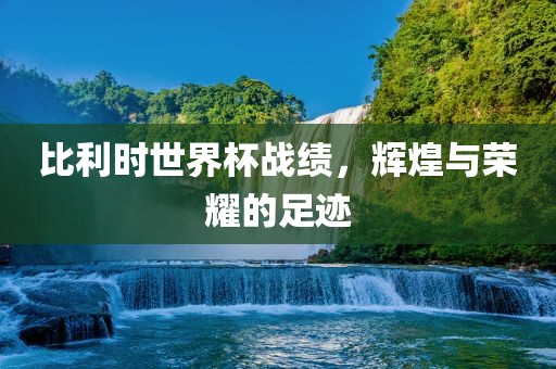 比利时世界杯战绩，辉煌与荣耀的足迹广西贺州市华昌新材料有限公司