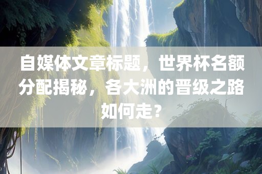 自媒体文章标题，世界杯名额分配揭秘，各大洲的晋级之路如何走？