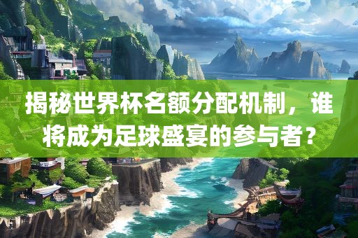 揭秘世界杯名额分配机制，谁将成为足球盛宴的参与者？