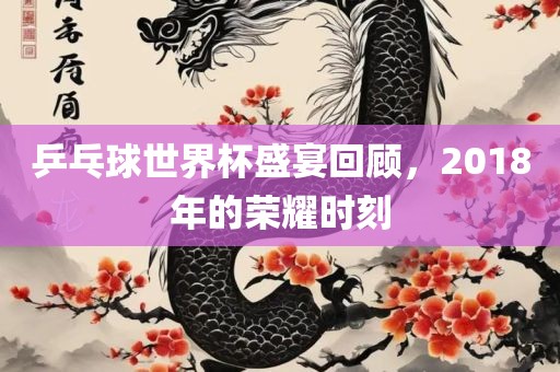 乒乓球世界杯盛宴回顾，2018年的荣耀时刻广西贺州市华昌新材料有限公司
