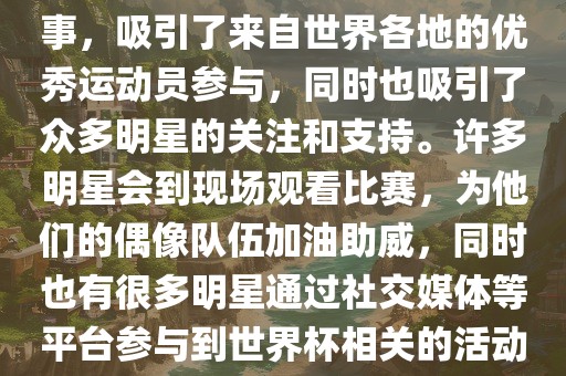 世界杯是一项全球性的体育赛事，吸引了来自世界各地的优秀运动员参与，同时也吸引了众多明星的关注和支持广西贺州市华昌新材料有限公司。许多明星会到现场观看比赛，为他们的偶像队伍加油助威，同时也有很多明星通过社交媒体等平台参与到世界杯相关的活动中。