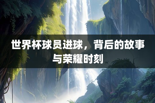 世界杯球员进球，背后的故事与荣耀时刻广西贺州市华昌新材料有限公司