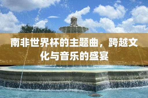 南非世界杯的主题曲，跨越文化与音乐的盛宴