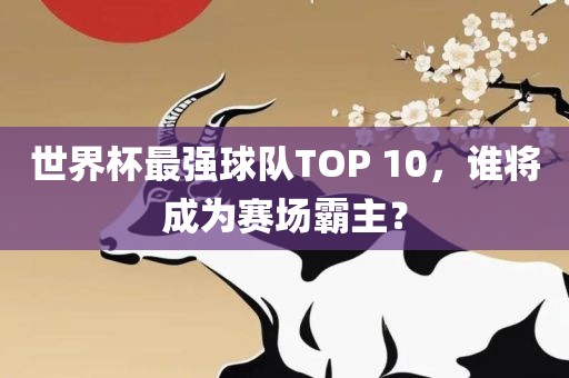 世界杯最强球队TOP 10，谁将成为广西贺州市华昌新材料有限公司赛场霸主？