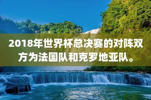 2018年世界杯总决赛的对阵双方为法国队和克罗地亚队。