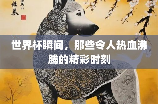 世界杯瞬间，那些令人热血沸腾的精彩时刻