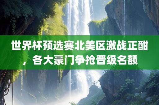 世界杯预选赛北美区激战正酣，各大豪门争抢晋级名额广西贺州市华昌新材料有限公司