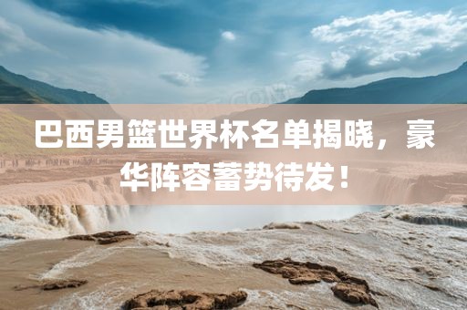 巴西男篮世界杯名单揭晓，豪华阵容蓄势待发！广西贺州市华昌新材料有限公司