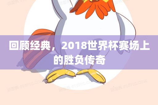 回顾经典，2018世界杯赛场上的胜负传奇广西贺州市华昌新材料有限公司