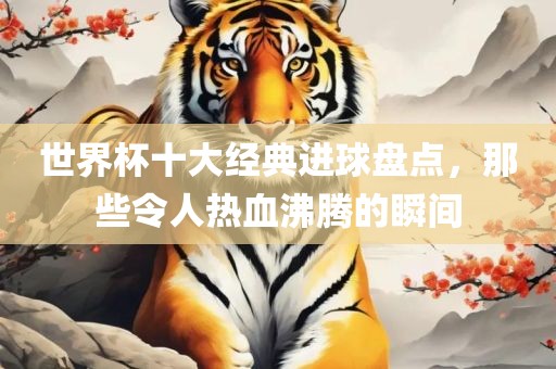 世界杯十大经典进球盘点，那些令人热血沸腾的瞬间