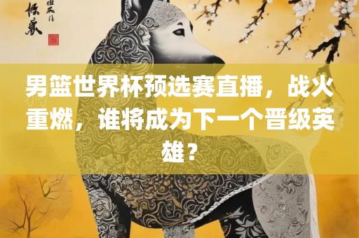 男篮世界杯预选赛直播，战火重燃，谁将成为下一个晋级英雄？广西贺州市华昌新材料有限公司