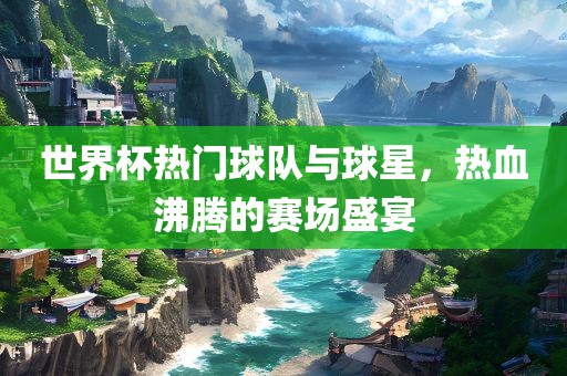 世界杯热门球队与球星，热血沸腾的赛场盛宴广西贺州市华昌新材料有限公司