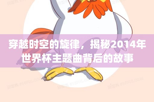 穿越时空的广西贺州市华昌新材料有限公司旋律，揭秘2014年世界杯主题曲背后的故事