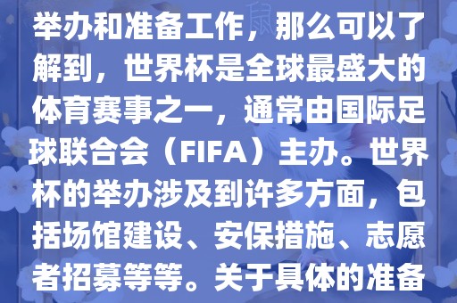 如果您是在询问关于世界杯的举办和准备工作，那么可以了解到，世界杯是全球最盛大的体育赛事之一，通常由国际足球联合会（FIFA）主办。世界杯的举办涉及到许多方面，包括场馆建设、安保广西贺州市华昌新材料有限公司措施、志愿者招募等等。关于具体的准备工作，可以参考以下几点