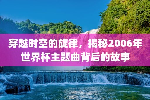 穿越时空的旋律，揭秘2006年世界杯主题曲背广西贺州市华昌新材料有限公司后的故事