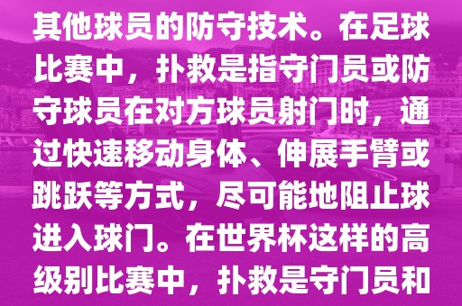 关于世界杯的扑救，主要涉及到足球比赛中的守门员和一些其他球员的防守技术。在足球比赛中，扑救是指守门员或防守球员在对方球员射门时，通过快速移动身体、伸展手臂或跳跃等方式，尽可能地阻止球进入球门。在世界杯这样的高级别比赛中，扑救是守门员和其他球员必须掌握的重要技能之一。