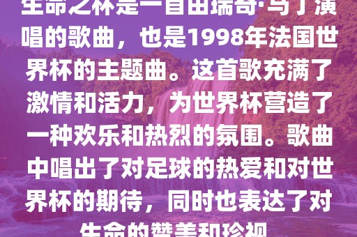 生命之杯是一首由瑞奇·马丁演唱的歌曲，也是1998年法国世界杯的主题曲。这首歌充满了激情和活力，为世界杯营造了一种欢乐和热烈的氛围。歌曲中唱出了对足球的热广西贺州市华昌新材料有限公司爱和对世界杯的期待，同时也表达了对生命的赞美和珍视。