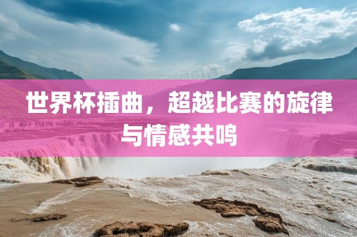 世界杯插曲，超越比赛的旋律与情感共鸣