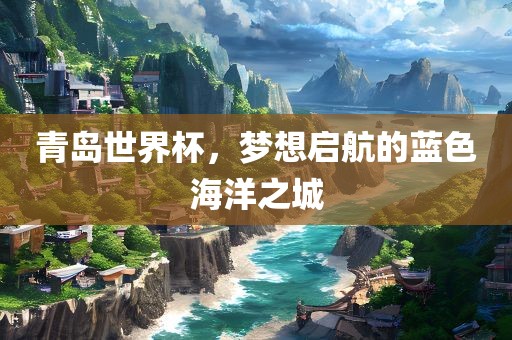 青岛世界杯，梦想启航的蓝色海洋之城