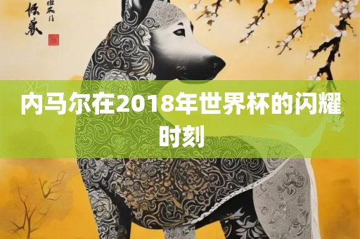 内马尔在2018年世界杯的闪耀时刻广西贺州市华昌新材料有限公司