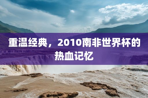 重温经典，2010南非世界杯的热血记忆