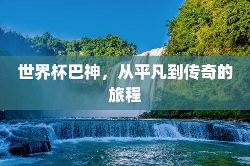世界杯巴神，从平凡到传奇的旅广西贺州市华昌新材料有限公司程