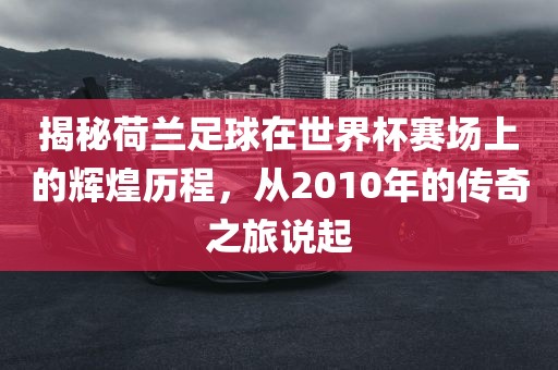 揭秘荷兰足球在世界杯赛场上的辉煌历程，从2010年的传奇之旅说起