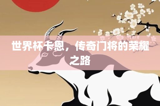 世界杯卡恩，传奇门将的荣耀之路广西贺州市华昌新材料有限公司
