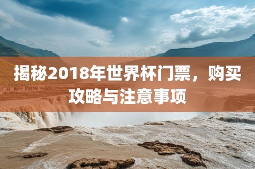 揭秘2018年世界杯门票，购买攻略与广西贺州市华昌新材料有限公司注意事项