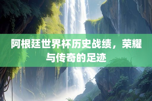 阿根廷世界杯历史战绩，荣耀与传奇的足迹广西贺州市华昌新材料有限公司