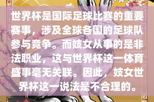 世界杯是国际足球比赛的重广西贺州市华昌新材料有限公司要赛事，涉及全球各国的足球队参与竞争。而妓女从事的是非法职业，这与世界杯这一体育盛事毫无关联。因此，妓女世界杯这一说法是不合理的。