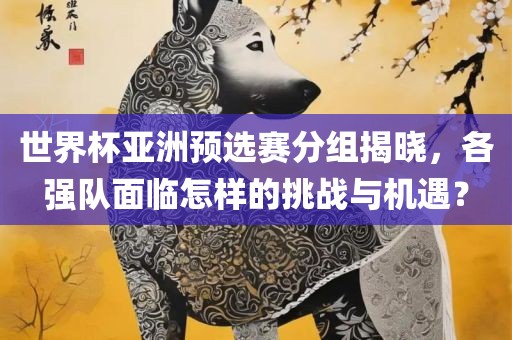 世界杯亚洲预选赛分组揭晓，各强队面临怎样的挑战与机遇？广西贺州市华昌新材料有限公司