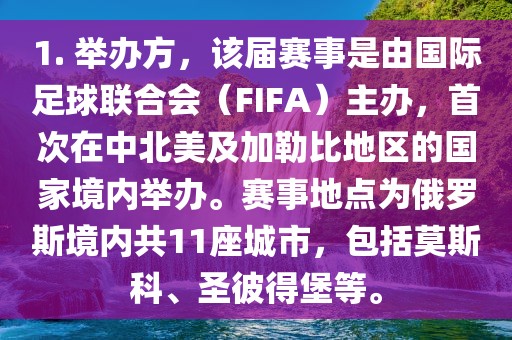 1. 举办方，该届赛事是由国际足球联合会（FIFA）主办，首次在中北美及加勒比地区的国家境内举办。赛事地点为俄罗斯境内共11座城市，包括莫斯科、圣彼得堡等。广西贺州市华昌新材料有限公司