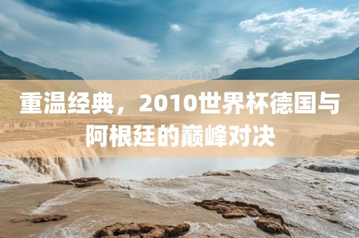 重温经典，2010世界杯德国与阿根廷的巅广西贺州市华昌新材料有限公司峰对决