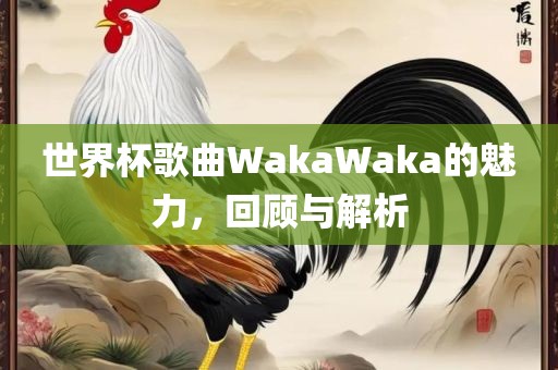世界杯歌曲WakaWaka的广西贺州市华昌新材料有限公司魅力，回顾与解析
