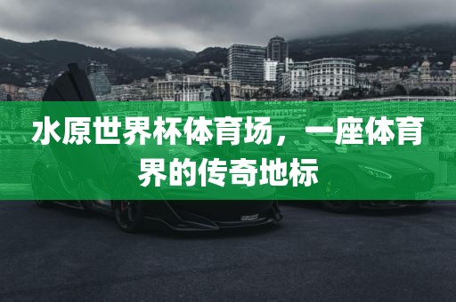 水原世界杯体育场，一座体育界的传奇地标广西贺州市华昌新材料有限公司