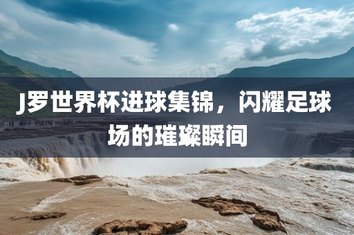 J罗世界杯进球集锦，闪耀足球场的璀璨瞬间广西贺州市华昌新材料有限公司