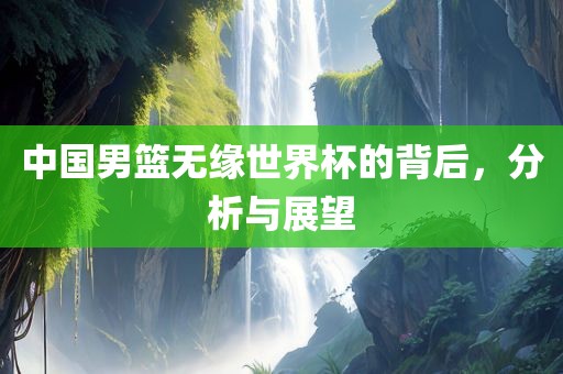 中国男篮无缘世界杯的背后，分析与展望